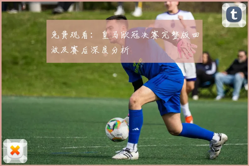 免费观看：皇马欧冠决赛完整版回放及赛后深度分析