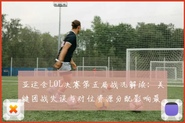 亚运会LOL决赛第五局战况解读：关键团战失误与对位资源分配影响最终胜负