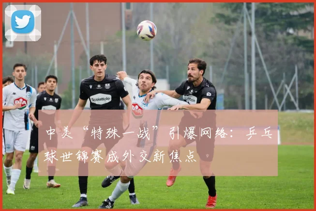 中美“特殊一战”引爆网络：乒乓球世锦赛成外交新焦点