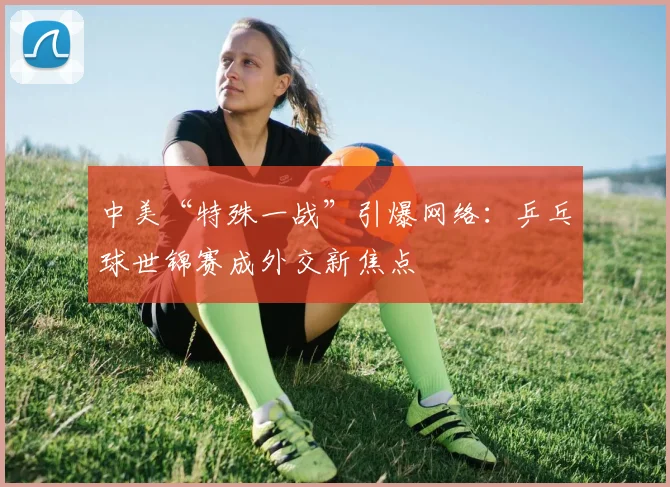 中美“特殊一战”引爆网络：乒乓球世锦赛成外交新焦点