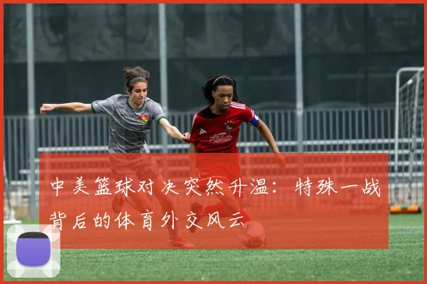 中美篮球对决突然升温：特殊一战背后的体育外交风云