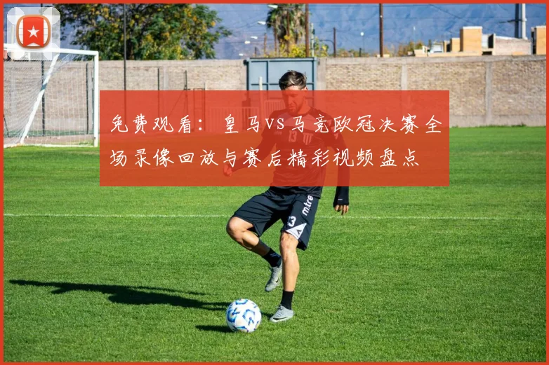 免费观看：皇马vs马竞欧冠决赛全场录像回放与赛后精彩视频盘点