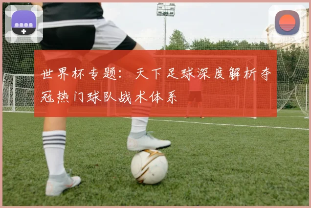 世界杯专题：天下足球深度解析夺冠热门球队战术体系
