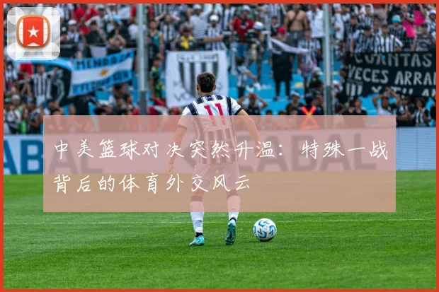 中美篮球对决突然升温：特殊一战背后的体育外交风云