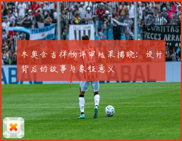 冬奥会吉祥物评审结果揭晓：设计背后的故事与象征意义