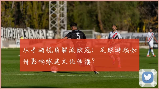 从手游视角解读欧冠：足球游戏如何影响球迷文化传播？