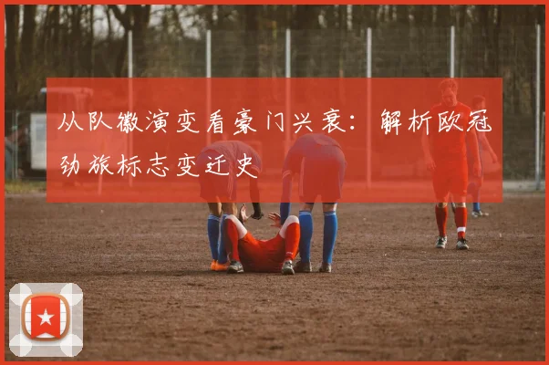 从队徽演变看豪门兴衰：解析欧冠劲旅标志变迁史