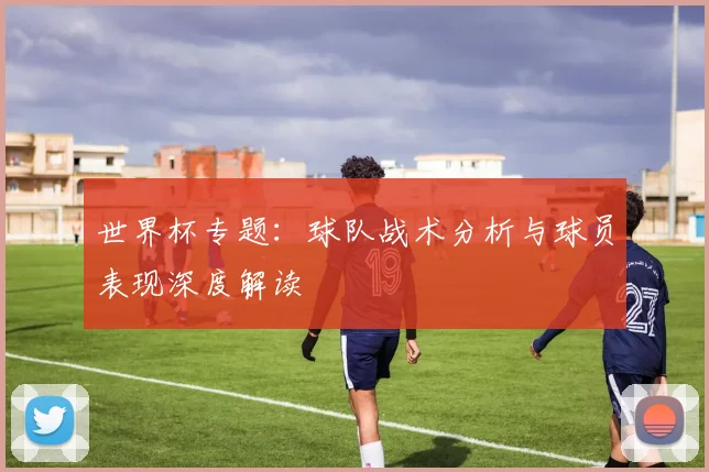 世界杯专题：球队战术分析与球员表现深度解读