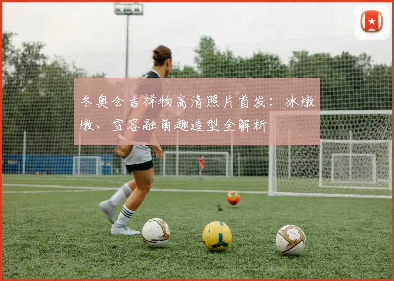 冬奥会吉祥物高清照片首发：冰墩墩、雪容融萌趣造型全解析