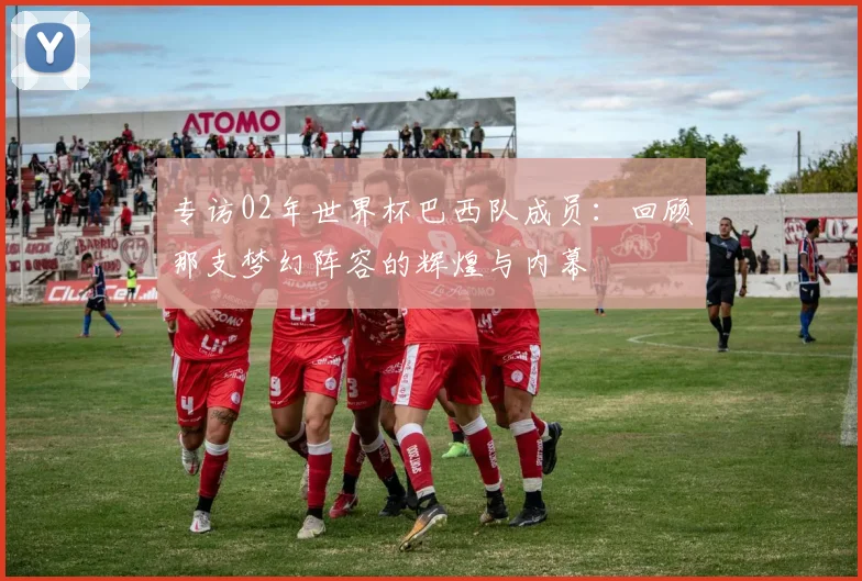 专访02年世界杯巴西队成员：回顾那支梦幻阵容的辉煌与内幕