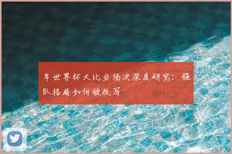 年世界杯大比分场次深度研究：强队格局如何被改写