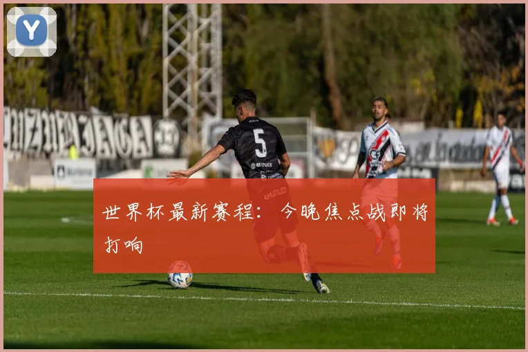 世界杯最新赛程：今晚焦点战即将打响