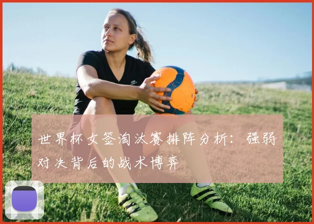 世界杯女签淘汰赛排阵分析：强弱对决背后的战术博弈