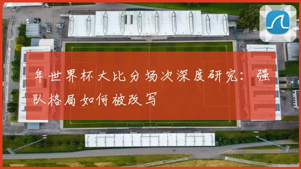 年世界杯大比分场次深度研究：强队格局如何被改写