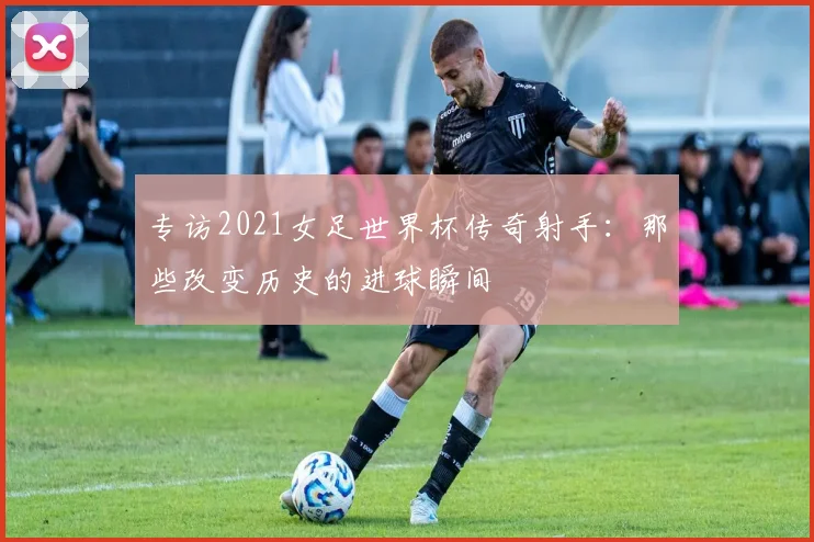 专访2021女足世界杯传奇射手：那些改变历史的进球瞬间