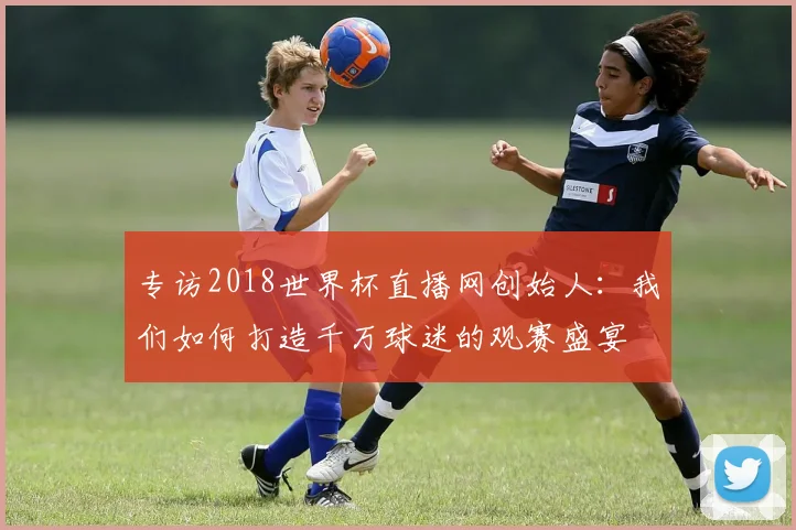 专访2018世界杯直播网创始人：我们如何打造千万球迷的观赛盛宴