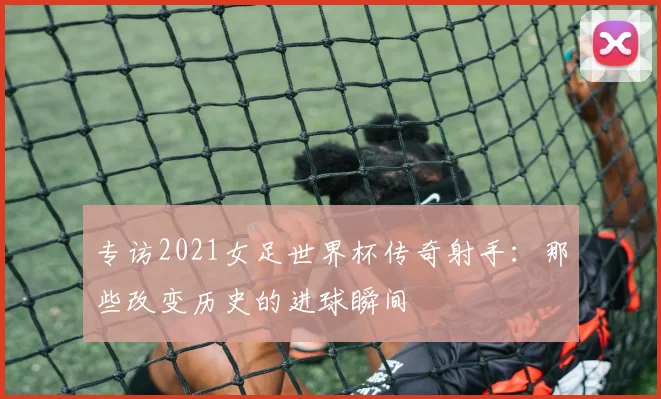 专访2021女足世界杯传奇射手：那些改变历史的进球瞬间