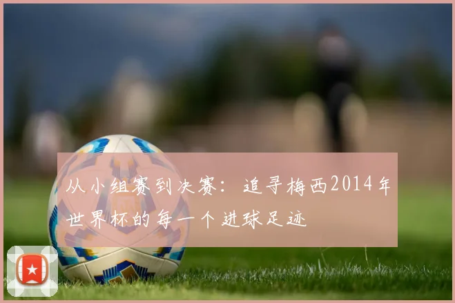 从小组赛到决赛：追寻梅西2014年世界杯的每一个进球足迹